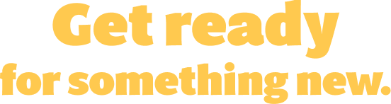 Get ready for something new.